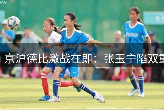 京沪德比激战在即：张玉宁陷双重身份抉择